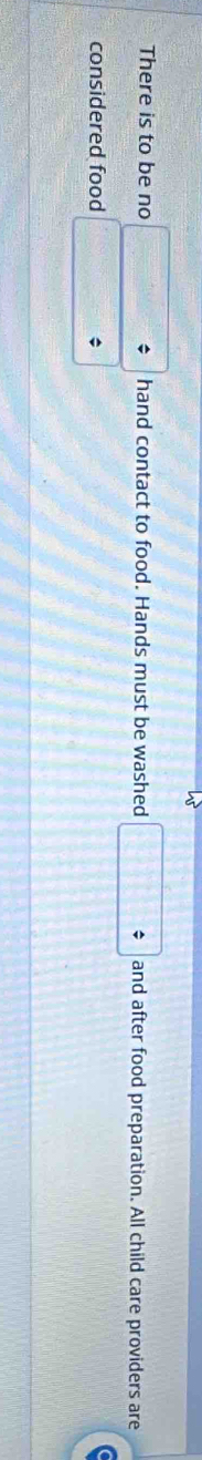 There is to be no □^ hand contact to food. Hands must be washed □ and after food preparation. All child care providers are 
considered food x_□  *