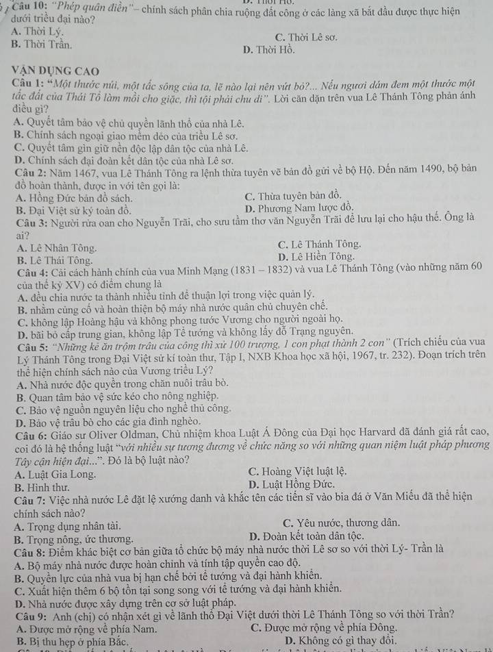 ''Phép quân điễn''- chính sách phân chia ruộng đất công ở các làng xã bắt đầu được thực hiện
đưới triều đại nào?
A. Thời Lý. C. Thời Lê sơ.
B. Thời Trần.
D. Thời Hồ.
Vận Dụng cao
Câu I: “Một thước núi, một tắc sông của ta, lẽ nào lại nên vứt bỏ?... Nếu ngươi dám đem một thước một
đắc đất của Thái Tổ làm mồi cho giặc, thì tội phải chu di''. Lời căn dặn trên vua Lê Thánh Tông phản ảnh
điều gì?
A. Quyết tâm bảo vệ chủ quyền lãnh thổ của nhà Lê.
B. Chính sách ngoại giao mềm dẻo của triều Lê sơ.
C. Quyết tâm gìn giữ nền độc lập dân tộc của nhà Lê.
D. Chính sách đại đoàn kết dân tộc của nhà Lê sơ.
Câu 2: Năm 1467, vua Lê Thánh Tông ra lệnh thừa tuyên vẽ bản đồ gửi về bộ Hộ. Đến năm 1490, bộ bản
đồ hoàn thành, được in với tên gọi là:
A. Hồng Đức bản đồ sách. C. Thừa tuyên bản đồ.
B. Đại Việt sử ký toàn đồ, D. Phương Nam lược đồ.
Câu 3: Người rửa oan cho Nguyễn Trãi, cho sưu tầm thơ văn Nguyễn Trãi để lưu lại cho hậu thế. Ông là
ai?
A. Lê Nhân Tông. C. Lê Thánh Tông.
B. Lê Thái Tông. D. Lê Hiền Tông.
Câu 4: Cải cách hành chính của vua Minh Mạng (1831 - 1832) và vua Lê Thánh Tông (vào những năm 60
của thể kỷ XV) có điểm chung là
A. đều chia nước ta thành nhiều tinh đề thuận lợi trong việc quản lý.
B. nhằm củng cố và hoàn thiện bộ máy nhà nước quân chủ chuyên chế.
C. không lập Hoàng hậu và không phong tước Vương cho người ngoài họ.
D. bãi bỏ cấp trung gian, không lập Tễ tướng và không lấy đỗ Trạng nguyên.
Câu 5: “Những kẻ ăn trộm trâu của công thì xử 100 trượng, 1 con phạt thành 2 con” (Trích chiếu của vua
Lý Thánh Tông trong Đại Việt sử kí toàn thư, Tập I, NXB Khoa học xã hội, 1967, tr. 232). Đoạn trích trên
thể hiện chính sách nào của Vương triều Lý?
A. Nhà nước độc quyền trong chăn nuôi trâu bò.
B. Quan tâm bảo vệ sức kéo cho nông nghiệp.
C. Bảo vệ nguồn nguyên liệu cho nghề thủ công.
D. Bảo vệ trâu bò cho các gia đình nghèo.
Câu 6: Giáo sư Oliver Oldman, Chủ nhiệm khoa Luật Á Đông của Đại học Harvard đã đánh giá rất cao,
coi đó là hệ thống luật “với nhiều sự tương đương về chức năng so với những quan niệm luật pháp phương
Tây cận hiện đại.... Đó là bộ luật nào?
A. Luật Gia Long. C. Hoàng Việt luật lệ.
B. Hinh thư. D. Luật Hồng Đức.
Câu 7: Việc nhà nước Lê đặt lệ xướng danh và khắc tên các tiến sĩ vào bia đá ở Văn Miễu đã thể hiện
chính sách nào?
A. Trọng dụng nhân tài. C. Yêu nước, thương dân.
B. Trọng nông, ức thương. D. Đoàn kết toàn dân tộc.
Câu 8: Điềm khác biệt cơ bản giữa tổ chức bộ máy nhà nước thời Lê sơ so với thời Lý- Trần là
A. Bộ máy nhà nước được hoàn chinh và tính tập quyền cao độ.
B. Quyền lực của nhà vua bị hạn chế bởi tể tướng và đại hành khiển.
C. Xuất hiện thêm 6 bộ tồn tại song song với tế tướng và đại hành khiển.
D. Nhà nước được xây dựng trên cơ sở luật pháp.
Câu 9: Anh (chị) có nhận xét gì về lãnh thổ Đại Việt dưới thời Lê Thánh Tông so với thời Trần?
A. Được mở rộng về phía Nam. C. Được mở rộng về phía Đông.
B. Bị thu hẹp ở phía Bắc. D. Không có gì thay đổi.