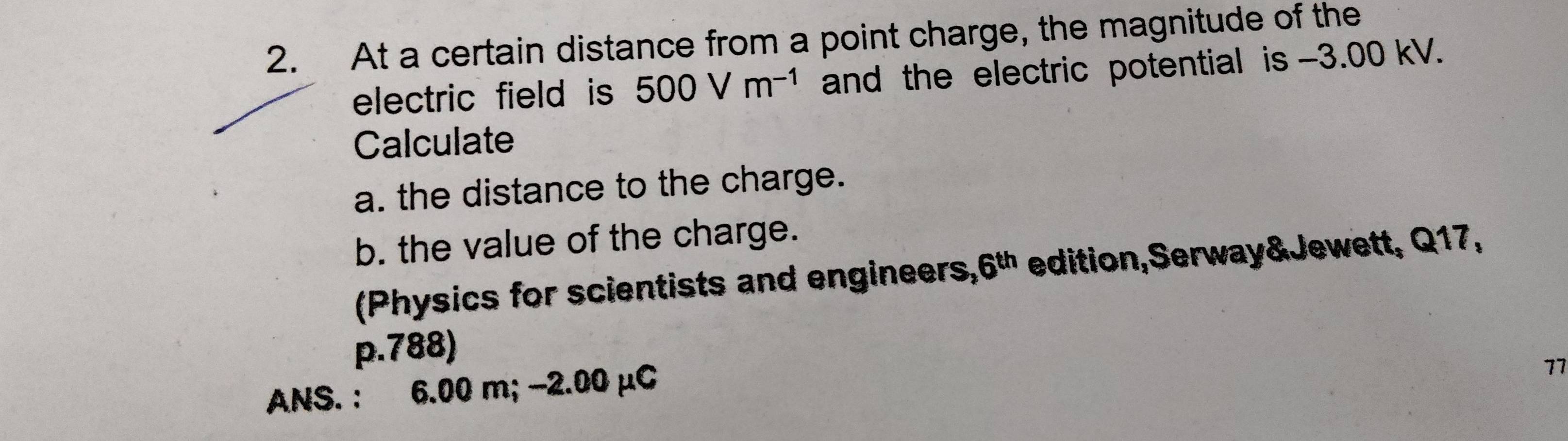 At a certain distance from a point charge, the magnitude of the 
electric field is 500Vm^(-1) and the electric potential is -3.00 kV. 
Calculate 
a. the distance to the charge. 
b. the value of the charge. 
(Physics for scientists and engineers, 6^(th) edition,Serway&Jewett, Q17,
p.788) 
ANS. : 6.00 m; −2.00 μC
77