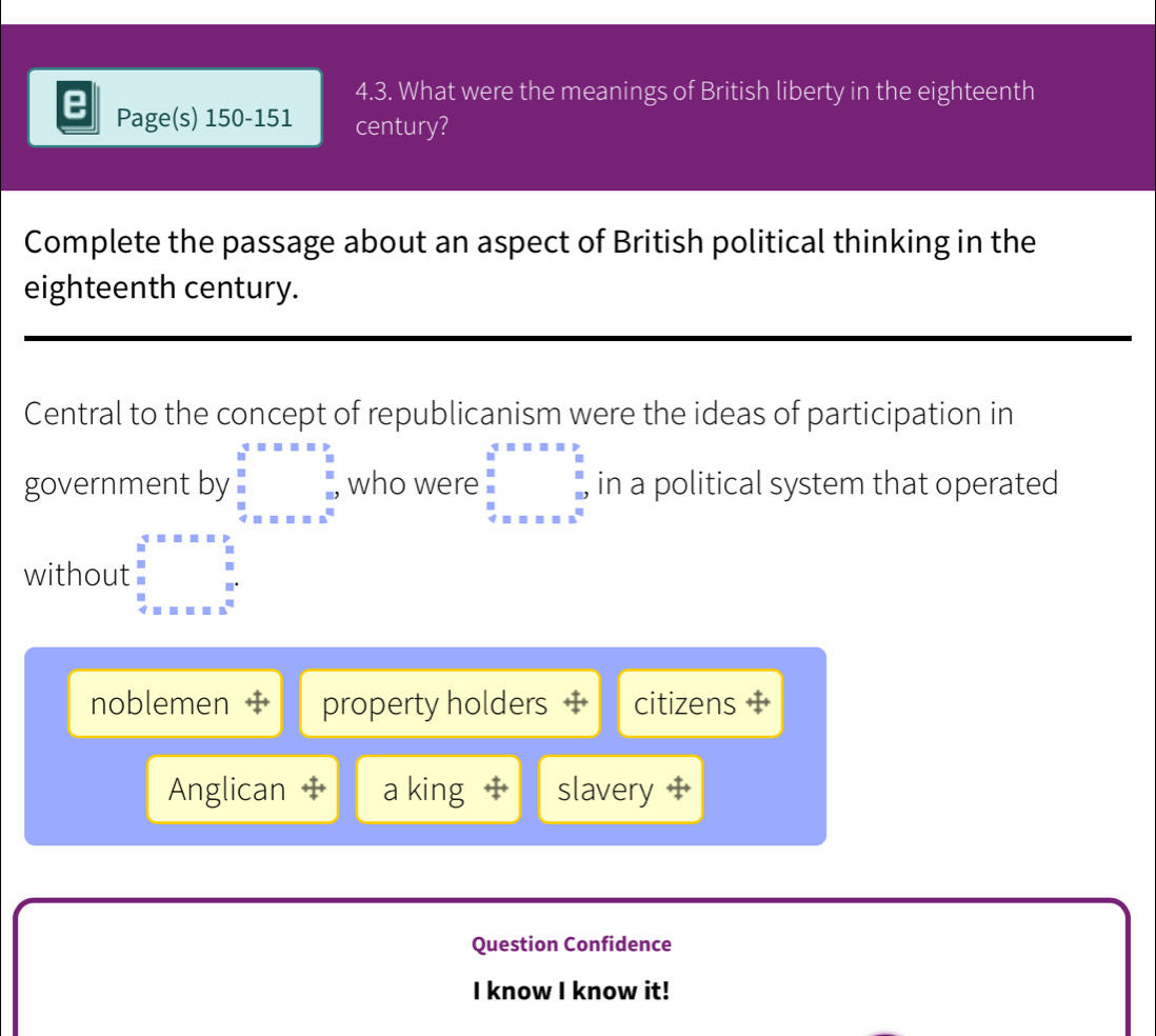 What were the meanings of British liberty in the eighteenth
Page(s) 150-151 century?
Complete the passage about an aspect of British political thinking in the
eighteenth century.
Central to the concept of republicanism were the ideas of participation in
government by beginarrayl overline x=x=x:x=x 8:5 34 x=x=x^2endarray. who were :beginarrayr 4&sim sim u&v u&v=beginarrayr o u&v u&v u&v u&v u&vendarray in a political system that operated
without limlimits _3^(5=:::2)lim _^5 8:2
noblemen property holders citizens
Anglican a king slavery
Question Confidence
I know I know it!