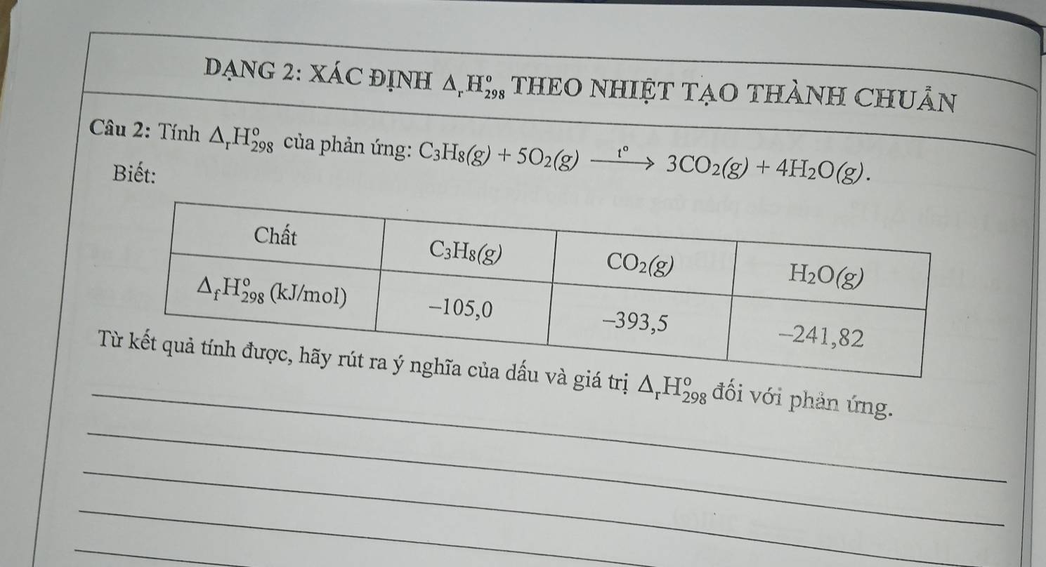 DẠNG 2: XÁC ĐỊNH △ _rH_(298)^o THEO NHIỆT TẠO THÀNH CHUÂN
Câu 2: Tính △ _rH_(298)^o của phản ứng: C_3H_8(g)+5O_2(g)xrightarrow t°3CO_2(g)+4H_2O(g).
Biết:
_
_
△ _rH_(298)^o đối với phản ứng.
_
_
_