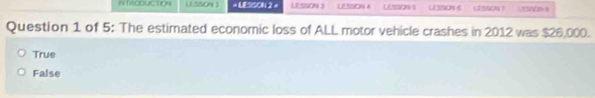 ITROQUCTION 1.5 %50N ) = LESSON 2 = LESSON 3 LESDN S LEON EOW？
Question 1 of 5: The estimated economic loss of ALL motor vehicle crashes in 2012 was $26,000.
True
False