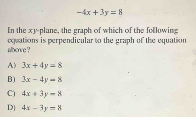 -4x+3y=8
In the xy -plane, the graph of which of the following
equations is perpendicular to the graph of the equation
above?
A) 3x+4y=8
B) 3x-4y=8
C) 4x+3y=8
D) 4x-3y=8