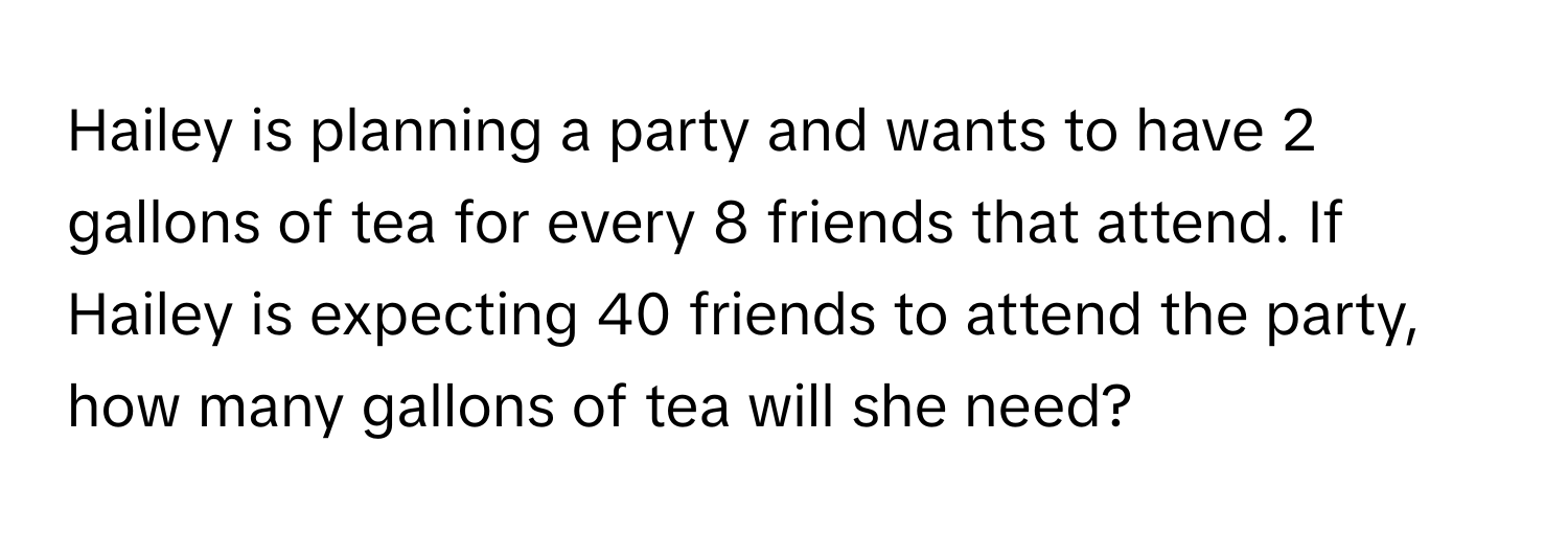 Hailey is planning a party and wants to have 2 gallons of tea for every 8 friends that attend. If Hailey is expecting 40 friends to attend the party, how many gallons of tea will she need?