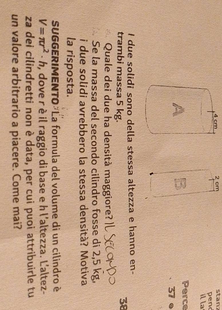 4 cm 2 cm
stanz 
pend 
il la 
A 
Perce 
37 ● 
I due solidi sono della stessa altezza e hanno en- 
trambi massa 5 kg. 
38 
Quale dei due ha densità maggiore? 
Se la massa del secondo cilindro fosse di 2,5 kg, 
i due solidi avrebbero la stessa densità? Motiva 
la risposta. 
SUGGERIMENTO La formula del volume di un cilindro è
V=π r^2· h , dove r è il raggio di base e h l'altezza. L'altez- 
za dei cilindretti non è data, per cui puoi attribuirle tu 
un valore arbitrario a piacere. Come mai?