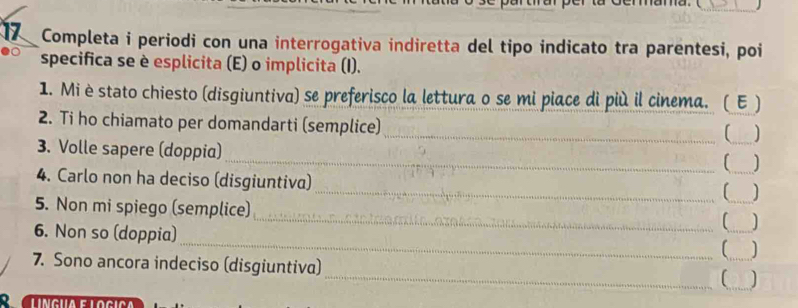 Completa i periodi con una interrogativa indiretta del tipo indicato tra parentesi, poi 
specifica se è esplicita (E) o implicita (I). 
1. Mi è stato chiesto (disgiuntiva) se preferisco la lettura o se mi piace di più il cinema. ( E ) 
2. Ti ho chiamato per domandarti (semplice) 
_(___ 
3. Volle sapere (doppia) 
__ ] 
4. Carlo non ha deciso (disgiuntiva) 
_[_ ] 
5. Non mi spiego (semplice) 
_ 
6. Non so (doppia) 
_(_ ] 
) 
7. Sono ancora indeciso (disgiuntiva)_ __J 
[ 
R Clíngua e logiça