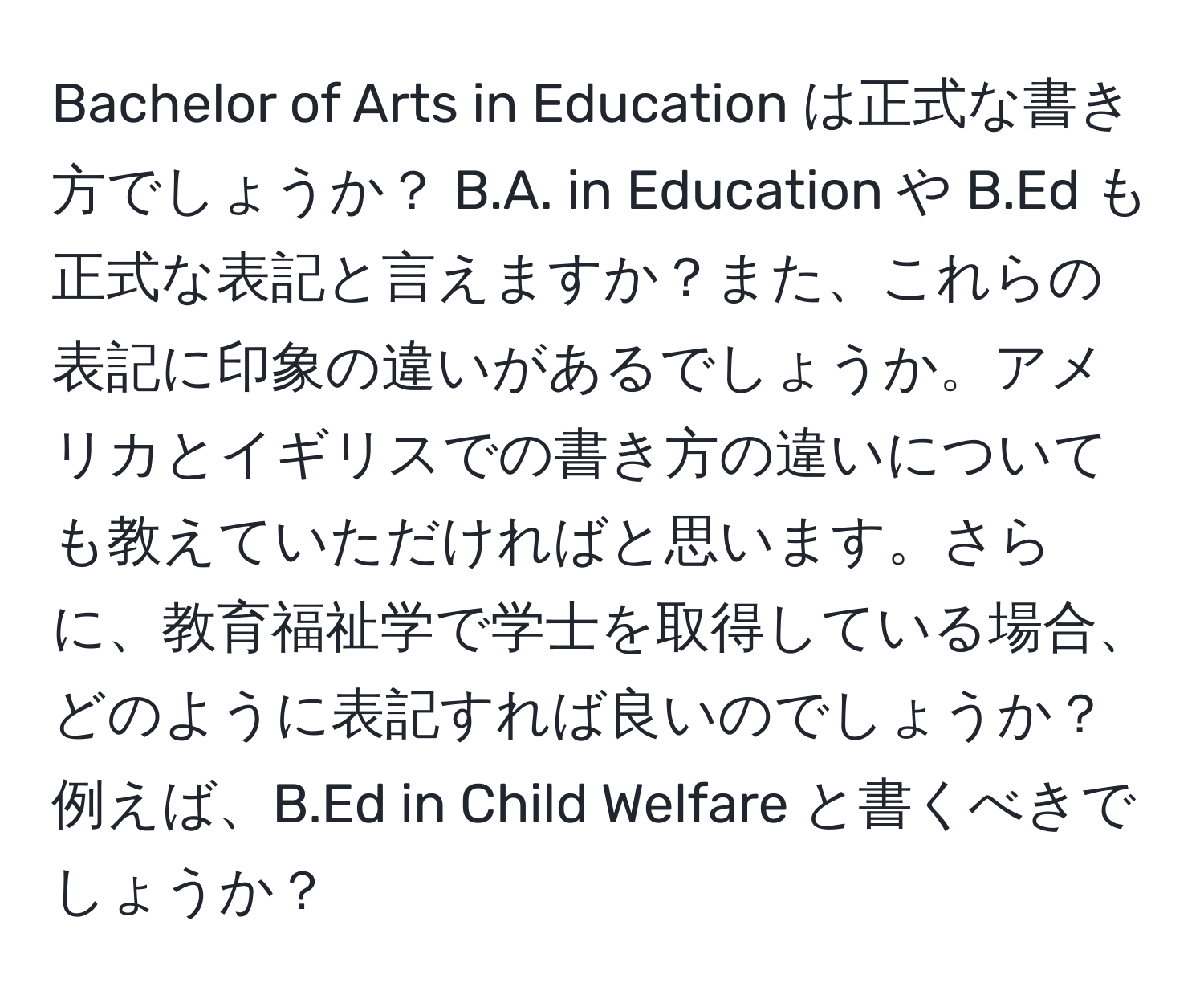 Bachelor of Arts in Education は正式な書き方でしょうか？ B.A. in Education や B.Ed も正式な表記と言えますか？また、これらの表記に印象の違いがあるでしょうか。アメリカとイギリスでの書き方の違いについても教えていただければと思います。さらに、教育福祉学で学士を取得している場合、どのように表記すれば良いのでしょうか？例えば、B.Ed in Child Welfare と書くべきでしょうか？