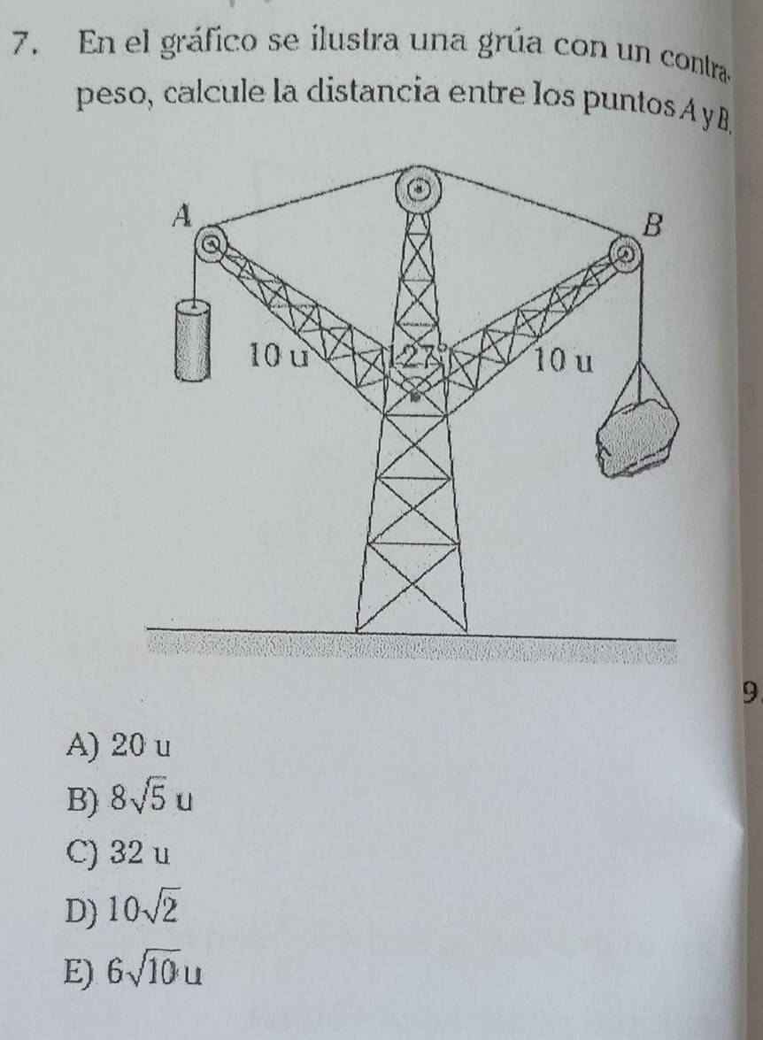 En el gráfico se ilustra una grúa con un contra
peso, calcule la distancia entre los puntos A yB
9
A) 20 u
B) 8sqrt(5)u
C) 32 u
D) 10sqrt(2)
E) 6sqrt(10)u