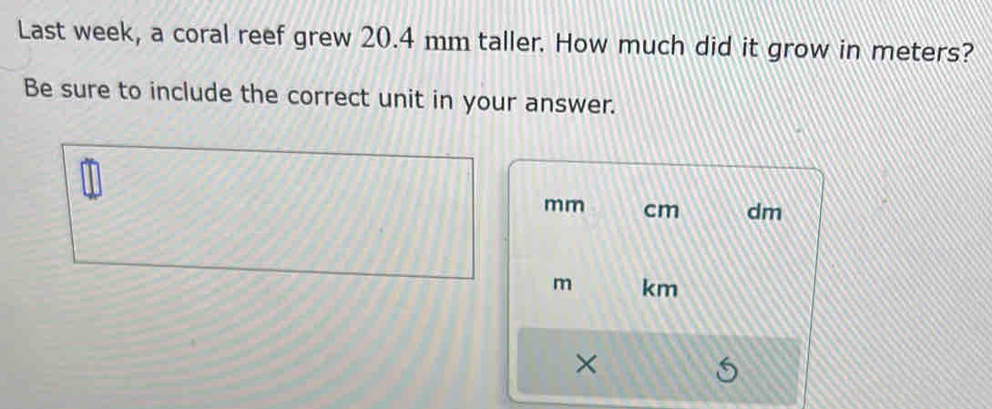 Last week, a coral reef grew 20.4 mm taller. How much did it grow in meters? 
Be sure to include the correct unit in your answer.
mm cm dm
m km
×