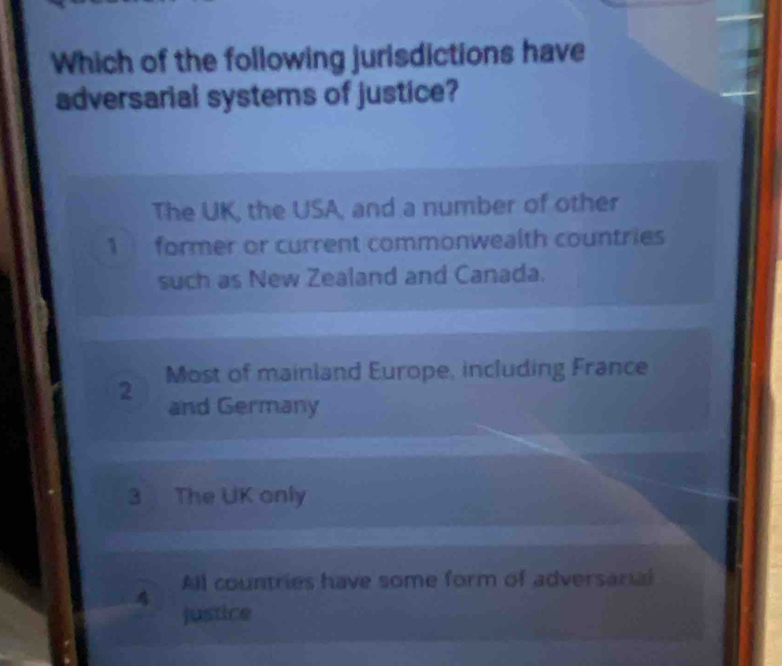 Which of the following jurisdictions have
adversarial systems of justice?
The UK, the USA, and a number of other
1 former or current commonwealth countries
such as New Zealand and Canada.
2 Most of mainland Europe, including France
and Germany
3 The UK only
All countries have some form of adversarial
justice