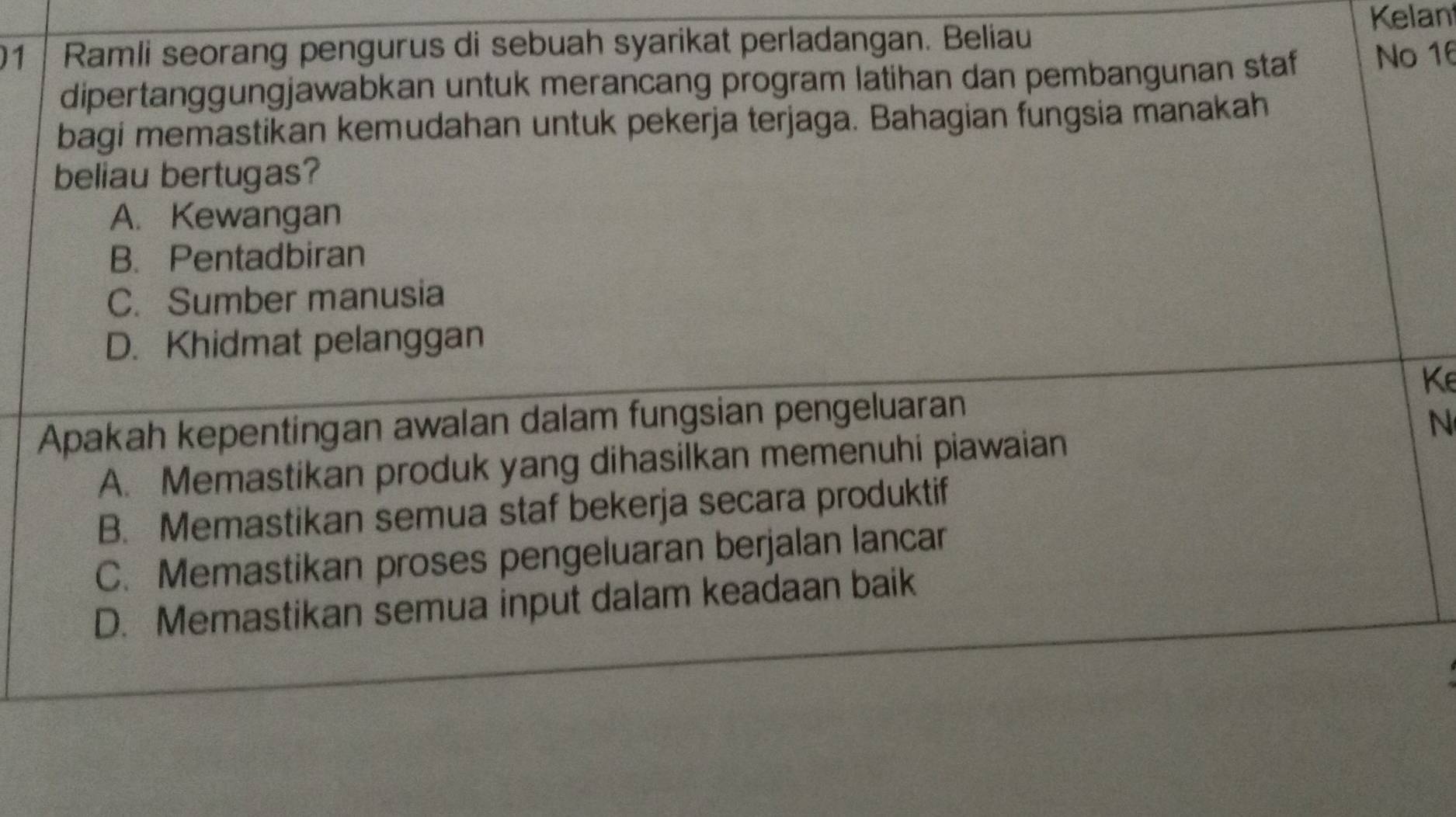 Kelan
1 Ramli seorang pengurus di sebuah syarikat perladangan. Beliau
dipertanggungjawabkan untuk merancang program latihan dan pembangunan staf No 16
bagi memastikan kemudahan untuk pekerja terjaga. Bahagian fungsia manakah
beliau bertugas?
A. Kewangan
B. Pentadbiran
C. Sumber manusia
D. Khidmat pelanggan
Ke
Apakah kepentingan awalan dalam fungsian pengeluaran
N
A. Memastikan produk yang dihasilkan memenuhi piawaian
B. Memastikan semua staf bekerja secara produktif
C. Memastikan proses pengeluaran berjalan lancar
D. Memastikan semua input dalam keadaan baik