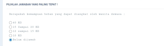 PILIHLAH JAWABAN YANG PALING TEPAT !
Berapakah kemampuan beban yang dapat diangkat oleh wanita dewasa :
4 0 KG
15 Sampai 20 KG
12 sampai 15 KG
10 KG
Belum dijawab