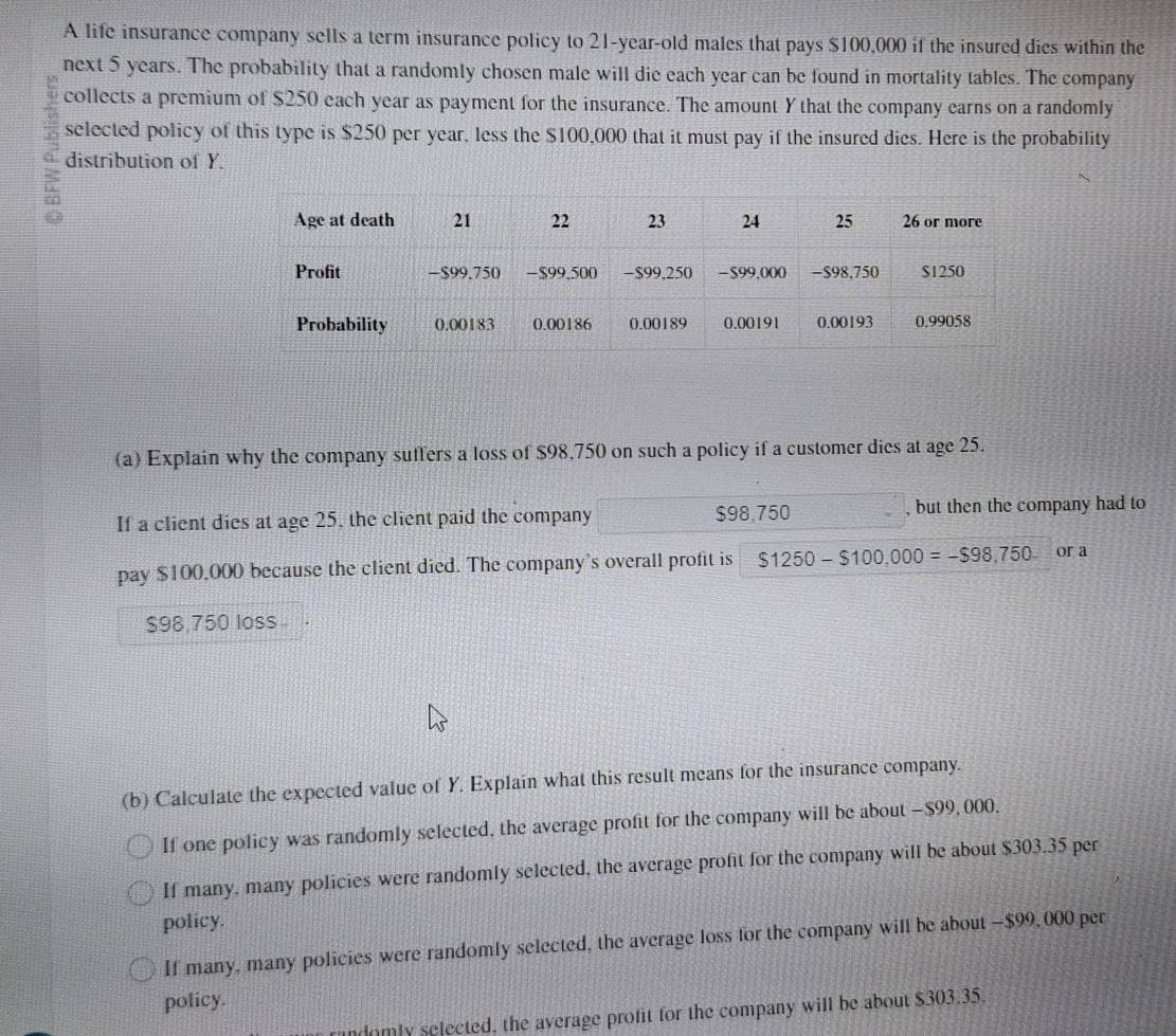 A life insurance company sells a term insurance policy to 21-year-old males that pays $100,000 if the insured dies within the 
next 5 years. The probability that a randomly chosen male will die each year can be found in mortality tables. The company 
collects a premium of $250 each year as payment for the insurance. The amount Y that the company earns on a randomly 
selected policy of this type is $250 per year, less the $100,000 that it must pay if the insured dies. Here is the probability 
distribution of Y. 
(a) Explain why the company suffers a loss of $98,750 on such a policy if a customer dies at age 25. 
If a client dies at age 25, the client paid the company $98,750 , but then the company had to 
pay $100,000 because the client died. The company's overall profit is $1250-$100,000=-$98,750 or a
$98 750 loss 
(b) Calculate the expected value of Y. Explain what this result means for the insurance company. 
If one policy was randomly selected, the average profit for the company will be about - $99, 000. 
If many, many policies were randomly selected, the average profit for the company will be about $303.35 per 
policy. 
If many, many policies were randomly selected, the average loss for the company will be about — $99, 000 per 
policy. 
ndomly selected, the average profit for the company will be about $303.35.