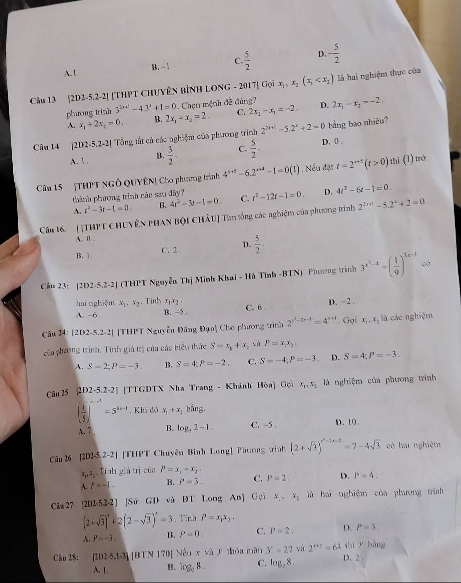 D.
A. 1 B. -1 C.  5/2  - 5/2 
Câu 13 [2D2-5.2-2] [THPT CHUYÊN BÌNH LONG - 2017] Gọi x_1,x_2(x_1 là hai nghiệm thực của
phương trình 3^(2x+1)-4.3^x+1=0. Chọn mệnh đề đúng?
A. x_1+2x_2=0. B. 2x_1+x_2=2. C. 2x_2-x_1=-2. D. 2x_1-x_2=-2.
Câu 14 [2D2-5.2-2] Tổng tất cả các nghiệm của phương trình 2^(2x+1)-5.2^x+2=0 bằng bao nhiêu?
C.  5/2 .
D. 0 .
A. 1 .
B.  3/2 .
Câu 15 [THPT NGÔ QUYÊN] Cho phương trình 4^(x+5)-6.2^(x+4)-1=0(1). Nếu đặt t=2^(x+5)(t>0) thì (1) trở
thành phương trình nào sau đây?
A. t^2-3t-1=0. B. 4t^2-3t-1=0. C. t^2-12t-1=0. D. 4t^2-6t-1=0.
Câu 16. [[THPT CHUYÊN PHAN BQI CHÂU] Tìm tổng các nghiệm của phương trình 2^(2x+1)-5.2^x+2=0.
A. 0 .
B. 1 C.2 D.  5/2 .
Câu 23: [2D2-5.2-2] (THPT Nguyễn Thị Minh Khai - Hà Tĩnh -BTN) Phương trình 3^(x^2)-4=( 1/9 )^3x-1 có
hai nghiệm x_1,x_2. Tính x_1x_2. D. −2 .
A. -6 . B. -5 . C. 6 .
Câu 24: [ 21 02-5.2-2] [THPT Nguyễn Đăng Đạo] Cho phương trình 2^(x^2)-2x-1=4^(x+1). Gọi x_1,x_2 là các nghiệm
của phương trình. Tính giá trị của các biểu thức S=x_1+x_2 và P=x_1x_2.
A. S=2;P=-3. B. S=4;P=-2. C. S=-4;P=-3. D. S=4;P=-3.
Câu 25 [2D2-5.2-2] [TTGDTX Nha Trang - Khánh Hòa] Gọi x_1,x_2 là nghiệm của phương trình
( 1/5 )^-x^2=5^(6x-1). Khi đó x_1+x_2 bằng.
A. 7 . B. log _52+1. C. -5 . D. 10 .
Câu 26 [2D2-5.2-2] [THPT Chuyên Bình Long] Phương trình (2+sqrt(3))^x^2-2x-2=7-4sqrt(3) có hai nghiệm
x_1,x_2 Tính giá trị của P=x_1+x_2.
A. P=-1. B. P=3. C. P=2. D. P=4.
Câu 27 [2D2-5.2-2] [Sở GD và ĐT Long An] Gọi x_1,x_2 là hai nghiệm của phương trình
(2+sqrt(3))^x+2(2-sqrt(3))^x=3. Tính P=x_1x_2.
A. P=-3. B. P=0. C. P=2. D. P=3.
Câu 28: [2D2-5.1-3] [[BTN 170] Nếu x và y thỏa mãn 3^x=27 và 2^(x+y)=64 thì V bằng
A. 1.
B. log _38. C. log _28. D. 2 .