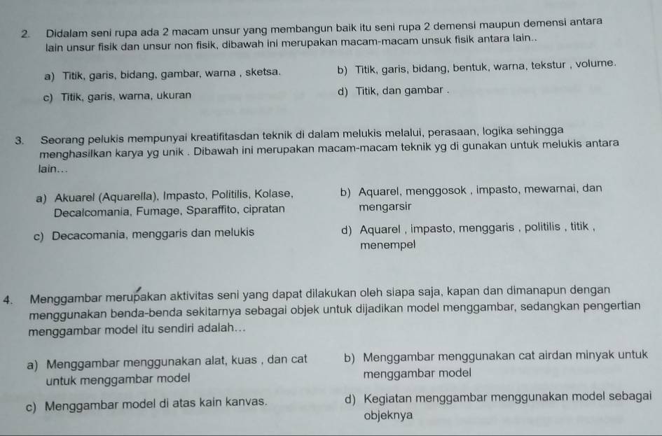 Didalam seni rupa ada 2 macam unsur yang membangun baik itu seni rupa 2 demensi maupun demensi antara
lain unsur fisik dan unsur non fisik, dibawah ini merupakan macam-macam unsuk fisik antara lain..
a) Titik, garis, bidang, gambar, warna , sketsa. b) Titik, garis, bidang, bentuk, warna, tekstur , volume.
c) Titik, garis, warna, ukuran d) Titik, dan gambar .
3. Seorang pelukis mempunyai kreatifitasdan teknik di dalam melukis melalui, perasaan, logika sehingga
menghasilkan karya yg unik . Dibawah ini merupakan macam-macam teknik yg di gunakan untuk melukis antara
lain...
a) Akuarel (Aquarella), Impasto, Politilis, Kolase, b) Aquarel, menggosok , impasto, mewarnai, dan
Decalcomania, Fumage, Sparaffito, cipratan mengarsir
c) Decacomania, menggaris dan melukis d) Aquarel , impasto, menggaris , politilis , titik ,
menempel
4. Menggambar merupakan aktivitas seni yang dapat dilakukan oleh siapa saja, kapan dan dimanapun dengan
menggunakan benda-benda sekitarnya sebagai objek untuk dijadikan model menggambar, sedangkan pengertian
menggambar model itu sendiri adalah...
a) Menggambar menggunakan alat, kuas , dan cat b) Menggambar menggunakan cat airdan minyak untuk
untuk menggambar model menggambar model
c) Menggambar model di atas kain kanvas. d) Kegiatan menggambar menggunakan model sebagai
objeknya