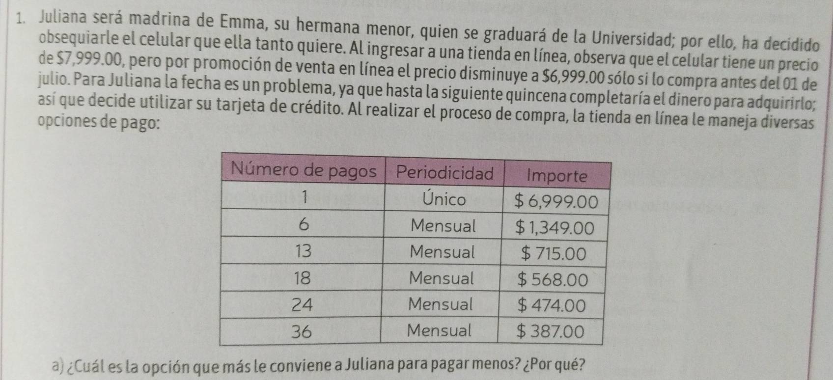 Juliana será madrina de Emma, su hermana menor, quien se graduará de la Universidad; por ello, ha decidido 
obsequiarle el celular que ella tanto quiere. Al ingresar a una tienda en línea, observa que el celular tiene un precio 
de $7,999.00, pero por promoción de venta en línea el precio disminuye a $6,999.00 sólo si lo compra antes del 01 de 
julio. Para Juliana la fecha es un problema, ya que hasta la siguiente quincena completaría el dinero para adquirirlo; 
así que decide utilizar su tarjeta de crédito. Al realizar el proceso de compra, la tienda en línea le maneja diversas 
opciones de pago: 
a) ¿Cuál es la opción que más le conviene a Juliana para pagar menos? ¿Por qué?