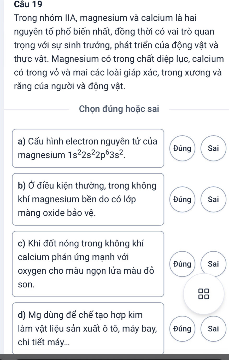 Trong nhóm IIA, magnesium và calcium là hai
nguyên tố phổ biến nhất, đồng thời có vai trò quan
trọng với sự sinh trưởng, phát triển của động vật và
thực vật. Magnesium có trong chất diệp lục, calcium
có trong vỏ và mai các loài giáp xác, trong xương và
răng của người và động vật.
Chọn đúng hoặc sai
a) Cấu hình electron nguyên tử của
magnesium 1s^22s^22p^63s^2.
Đúng Sai
b) Ở điều kiện thường, trong không
khí magnesium bền do có lớp Đúng Sai
màng oxide bảo vệ.
c) Khi đốt nóng trong không khí
calcium phản ứng mạnh với
Đúng Sai
oxygen cho màu ngọn lửa màu đỏ
son.
d) Mg dùng để chế tạo hợp kim
làm vật liệu sản xuất ô tô, máy bay, Đúng Sai
chi tiết máy...