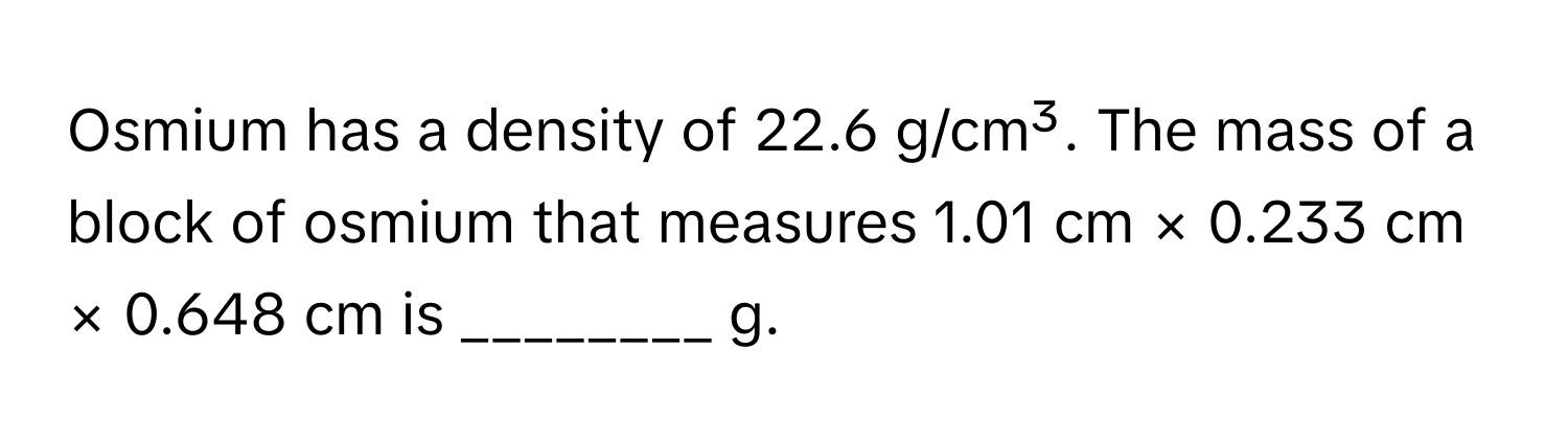 Osmium has a density of 22.6 g/cm³. The mass of a block of osmium that measures 1.01 cm × 0.233 cm × 0.648 cm is ________ g.