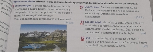 egna un modello Risolvi i seguenti problemi rappresentando prima la situazione con un modello. 
atri e av
9 In montagna Il primo tratto di un sentiero di 50 Quanti euro Carlotta ha comprato un CD da 
* montagna è lungo 12 km. Un secondo tratto è ■= 15 € é un lucidalabbra da 5 € e le rimangono 
nfine 1 è andeta lungo 10 km in piú del secondo 
lungo 6 km in meno del primo, un terzo tratto è ancora 13 €. Quanti soldi possedeva 
inizialmente? [ 33 € ] 
Qual é la lunghezza complessiva del sentiero? [ 34 km ] .' 51 Età del papà Mario ha 12 anni, Giulia è nata tre 
are un 
anni prima di Mario e Anna ha un'età che è la 
somma delle età dei due fratelli. Qual è l'età del 
rina, 15º 1no 1 
papà che è la somma delle età dei figli? [54]
52 Età In una famiglia la nonna ha 78 anni, il 
o in b 
nonno 6 in più. Quanti anni ha il nipote se è nato 
quando il nonno aveva 62 anni? [22]