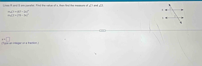 Lines R and S are parallel. Find the value of x, then find the measure of ∠ 1 and ∠ 2.
m∠ 1=(67-2x)^circ 
m∠ 2=(78-3x)^circ 
x=□
(Type an integer or a fraction.)