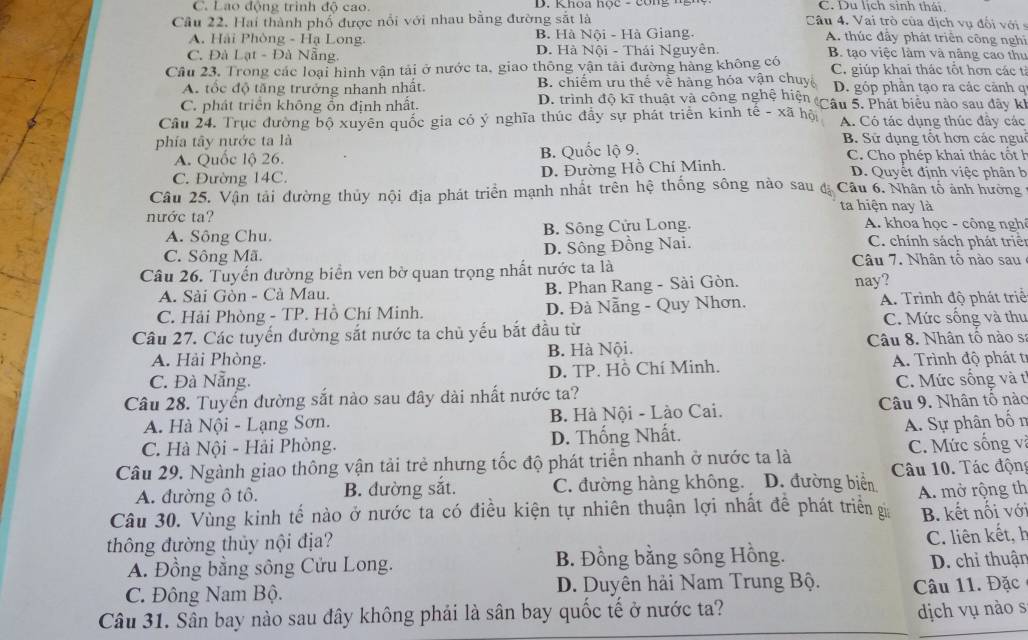 C. Lao động trình độ cao. D. Khoa nọc - công ng C. Du lịch sinh thái
Câu 22. Hai thành phố được nổi với nhau bằng đường sắt là Câu 4. Vai trò của dịch vụ đổi với s
A. Hải Phòng - Hạ Long. B. Hà Nội - Hà Giang.
A. thúc đây phát triển công nghi
C. Đà Lạt - Đà Nẵng D. Hà Nội - Thái Nguyên. B. tạo việc làm và nâng cao thư
Câu 23, Trong các loại hình vận tải ở nước ta, giao thông vận tải đường hàng không có C. giúp khai thác tốt hơn các tỉ
A. tốc độ tăng trưởng nhanh nhất. B. chiếm ưu thể về hàng hóa vận chuy D. góp phần tạo ra các cảnh q
C. phát triển không ổn định nhất.
D. trình độ kĩ thuật và công nghệ hiện (Câu 5. Phát biểu nào sau đây k!
Câu 24. Trục đường bộ xuyên quốc gia có ý nghĩa thúc đầy sự phát triển kinh tế - xã hội A. Có tác dụng thúc đầy các
phía tây nước ta là  B. Sử dụng tốt hơn các ngui
A. Quốc lộ 26. B. Quốc lộ 9. C. Cho phép khai thác tốt h
C. Đường 14C. D. Đường Hồ Chí Minh. D. Quyết định việc phân b
Câu 25. Vận tải đường thủy nội địa phát triển mạnh nhất trên hệ thống sông nào sau đã Câu 6. Nhân tổ ảnh hưởng
ta hiện nay là
nước ta? A. khoa học - công nghê
A. Sông Chu. B. Sông Cửu Long.
C. Sông Mã. D. Sông Đồng Nai.
C. chính sách phát triên
Câu 26. Tuyển đường biển ven bờ quan trọng nhất nước ta là
Câu 7. Nhân tổ nào sau
A. Sài Gòn - Cà Mau. B. Phan Rang - Sài Gòn. nay?
C. Hải Phòng - TP. Hồ Chí Minh. D. Đà Nẵng - Quy Nhơn. A. Trình độ phát triể
Câu 27. Các tuyến đường sắt nước ta chủ yếu bắt đầu từ C. Mức sống và thu
A. Hải Phòng. B. Hà Nội.  Câu 8. Nhân tô nào sa
C. Đà Nẵng. D. TP. Hồ Chí Minh. A. Trình độ phát tr
Câu 28. Tuyến đường sắt nào sau đây dài nhất nước ta? C. Mức sống và t
A. Hà Nội - Lạng Sơn. B. Hà Nội - Lào Cai. Câu 9. Nhân tổ nào
A. Sự phân bốn
C. Hà Nội - Hải Phòng. D. Thống Nhất.
Câu 29. Ngành giao thông vận tải trẻ nhưng tốc độ phát triển nhanh ở nước ta là Câu 10. Tác động C. Mức sống vị
A. đường ô tô. B. đường sắt. C. đường hàng không. D. đường biển
Câu 30. Vùng kinh tế nào ở nước ta có điều kiện tự nhiên thuận lợi nhất để phát triển gi A. mở rộng th
thông đường thủy nội địa? B. kết nổi với
A. Đồng bằng sông Cửu Long. B. Đồng bằng sông Hồng. C. liên kết, h
D. chỉ thuận
C. Đông Nam Bộ. D. Duyên hải Nam Trung Bộ. Câu 11. Đặc
Câu 31. Sân bay nào sau đây không phải là sân bay quốc tế ở nước ta?
dịch vụ nào s