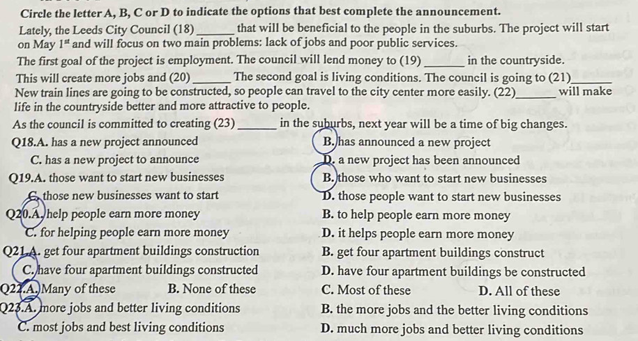 Circle the letter A, B, C or D to indicate the options that best complete the announcement.
Lately, the Leeds City Council (18)_ that will be beneficial to the people in the suburbs. The project will start
on May 1^(st) and will focus on two main problems: lack of jobs and poor public services.
The first goal of the project is employment. The council will lend money to (19) _in the countryside.
This will create more jobs and (20)_ The second goal is living conditions. The council is going to (21)_
New train lines are going to be constructed, so people can travel to the city center more easily. (22)_ will make
life in the countryside better and more attractive to people.
As the council is committed to creating (23) _in the suburbs, next year will be a time of big changes.
Q18.A. has a new project announced B. has announced a new project
C. has a new project to announce D. a new project has been announced
Q19.A. those want to start new businesses B. those who want to start new businesses
C those new businesses want to start D. those people want to start new businesses
Q20.A help people earn more money B. to help people earn more money
C. for helping people earn more money D. it helps people earn more money
Q21A. get four apartment buildings construction B. get four apartment buildings construct
C. have four apartment buildings constructed D. have four apartment buildings be constructed
Q22.A.)Many of these B. None of these C. Most of these D. All of these
Q23.A. more jobs and better living conditions B. the more jobs and the better living conditions
C. most jobs and best living conditions D. much more jobs and better living conditions