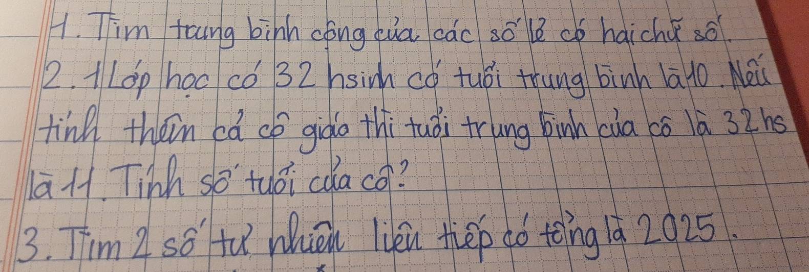 Tim foung binh cóng cua cac so lè có haichǎ so
2. 1LOp hoc có 32 hsim có tuòi thung binh la1o. Nei
ting theim cǎ op gigo thi tuài trung binh cia có lā 32hs
1aH. Tinh so tuoi cua co?
3. Tim Z so tu Whièn lién thep aó toīng 1à 2025