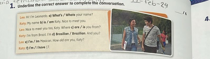 Underline the correct answer to complete the conversation. 
Leo: Hi! I'm Leonardo. a) What's / Whats your name? 
_ 
/6 
Katy: My name b) is / am Katy. Nice to meet you. 
4. 
Leo: Nice to meet you too, Katy. Where c) are / is you from? 
Katy: I'm from Brazil. I'm d) Brasilian / Brazilian. And you? 
Leo: e) I'm / Im Mexican. How old are you, Katy? 
Katy: f) I'm / I have 17.