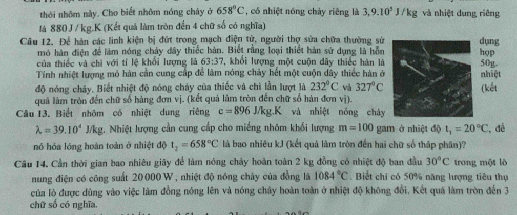 thỏi nhôm này. Cho biết nhôm nóng chảy ở 658°C , có nhiệt nóng chảy riêng là 3,9.10^5J/kg và nhiệt dung riêng
là 880 J / kg.K (Kết quả làm tròn đến 4 chữ số có nghĩa)
Câu 12. Để hàn các linh kiện bị đứt trong mạch điện tử, người thợ sửa chữa thường sửdụng
mô hàn điện để làm nóng chảy dầy thiếc hàn. Biết rằng loại thiết hàn sử dụng là hỗnhọp
của thiếc và chì với tỉ lệ khối lượng là 63:37 , khối lượng một cuộn dây thiếc hàn là50g.
Tính nhiệt lượng mỏ hàn cần cung cấp đề làm nóng chảy hết một cuộn dây thiếc hàn ởnhiệt
độ nóng chảy. Biết nhiệt độ nóng chảy của thiếc và chì lần lượt là 232°C và 327°C (kết
quả làm tròn đến chữ số hàng đơn vị. (kết quả làm tròn đến chữ số hàn đơn vị).
Câu 13. Biết nhôm có nhiệt dung riêng c=896J/kg.K và nhiệt nóng chảy
lambda =39.10^4J/kg. Nhiệt lượng cần cung cấp cho miếng nhôm khối lượng m=100 gam ở nhiệt độ t_1=20°C , đề
nó hóa lóng hoàn toàn ở nhiệt độ t_2=658°C là bao nhiêu kJ (kết quả làm tròn đến hai chữ số thập phân)?
Cầu 14. Cần thời gian bao nhiêu giây để làm nóng chảy hoàn toàn 2 kg đồng có nhiệt độ ban đầu 30°C trong một lò
nung điện có công suất 20000 W , nhiệt độ nóng chảy của đồng là 1084°C. Biết chỉ có 50% năng lượng tiêu thụ
của lò được dùng vào việc làm đồng nóng lên và nóng chảy hoàn toàn ở nhiệt độ không đổi. Kết quá làm tròn đến 3
chữ số có nghĩa.