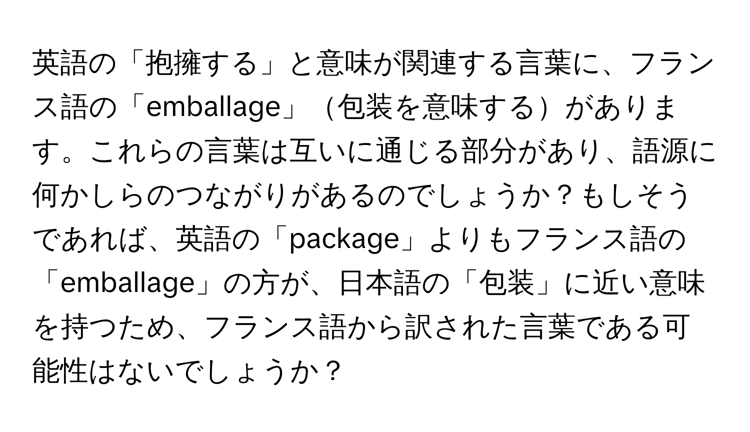 英語の「抱擁する」と意味が関連する言葉に、フランス語の「emballage」包装を意味するがあります。これらの言葉は互いに通じる部分があり、語源に何かしらのつながりがあるのでしょうか？もしそうであれば、英語の「package」よりもフランス語の「emballage」の方が、日本語の「包装」に近い意味を持つため、フランス語から訳された言葉である可能性はないでしょうか？