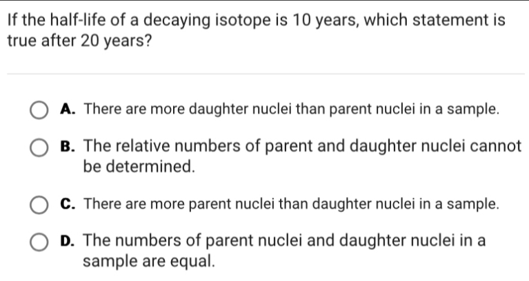 If the half-life of a decaying isotope is 10 years, which statement is
true after 20 years?
A. There are more daughter nuclei than parent nuclei in a sample.
B. The relative numbers of parent and daughter nuclei cannot
be determined.
C. There are more parent nuclei than daughter nuclei in a sample.
D. The numbers of parent nuclei and daughter nuclei in a
sample are equal.