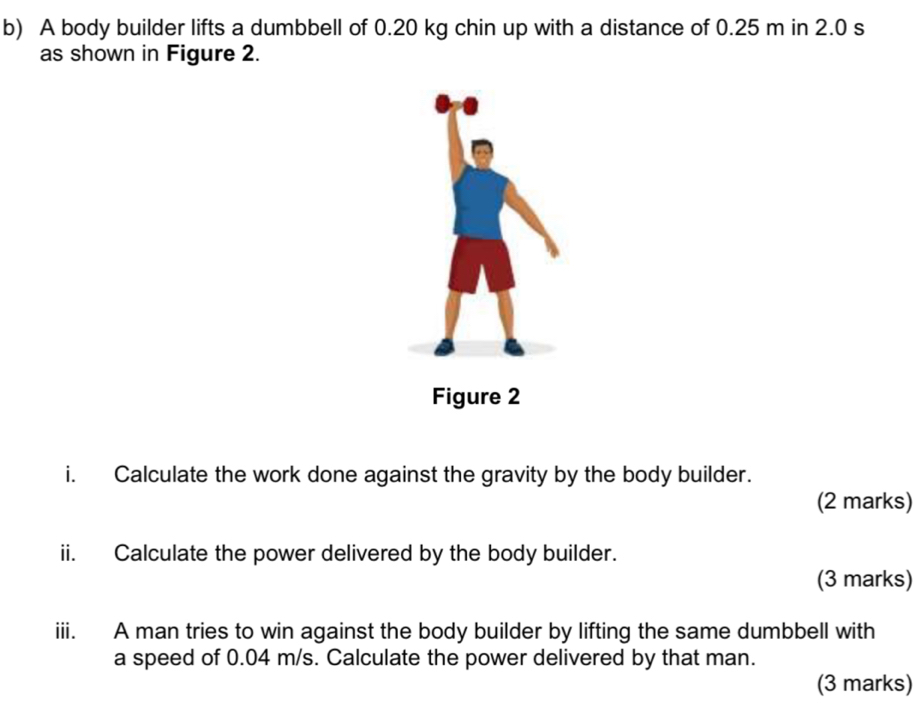 A body builder lifts a dumbbell of 0.20 kg chin up with a distance of 0.25 m in 2.0 s
as shown in Figure 2. 
i. Calculate the work done against the gravity by the body builder. 
(2 marks) 
ii. Calculate the power delivered by the body builder. 
(3 marks) 
iii. A man tries to win against the body builder by lifting the same dumbbell with 
a speed of 0.04 m/s. Calculate the power delivered by that man. 
(3 marks)