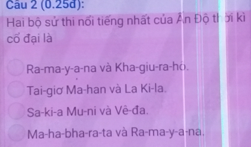 (0.25đ):
Hai bộ sử thi nổi tiếng nhất của Ấn Độ thời kì
cổ đại là
Ra-ma-y-a-na và Kha-giu-ra-ho.
Tai-giơ Ma-han và La Ki-la.
Sa-ki-a Mu-ni và Vê-đa.
Ma-ha-bha-ra-ta và Ra-ma-y-a-na.