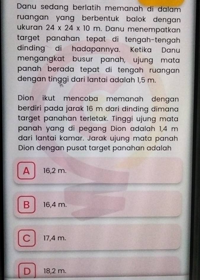 Danu sedang berlatih memanah di dalam
ruangan yang berbentuk balok dengan .
ukuran 24* 24* 10m. Danu menempatkan
target panahan tepat di tengah-tengah 
dinding di hadapannya. Ketika Danu
mengangkat busur panah, ujung mata
panah berada tepat di tengah ruangan .
dengan tinggi dari lantai adalah 1,5 m.
Dion ikut mencoba memanah dengan
berdiri pada jarak 16 m dari dinding dimana
target panahan terletak. Tinggi ujung mata
panah yang di pegang Dion adalah 1,4 m
dari lantai kamar. Jarak ujung mata panah
Dion dengan pusat target panahan adalah
A 16,2 m.
B 16,4 m.
C 17,4 m.
D 18,2 m.