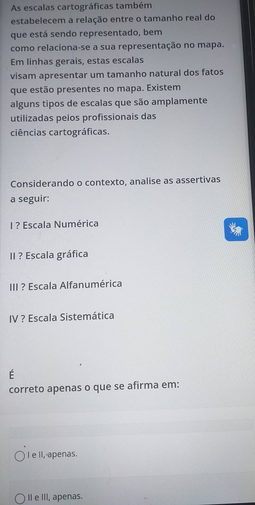 As escalas cartográficas também
estabelecem a relação entre o tamanho real do
que está sendo representado, bem
como relaciona-se a sua representação no mapa.
Em linhas gerais, estas escalas
visam apresentar um tamanho natural dos fatos
que estão presentes no mapa. Existem
alguns tipos de escalas que são amplamente
utilizadas pelos profissionais das
ciências cartográficas.
Considerando o contexto, analise as assertivas
a seguir:
I ? Escala Numérica
II ? Escala gráfica
III ? Escala Alfanumérica
IV ? Escala Sistemática
É
correto apenas o que se afirma em:
I e II, apenas.
I e III, apenas.