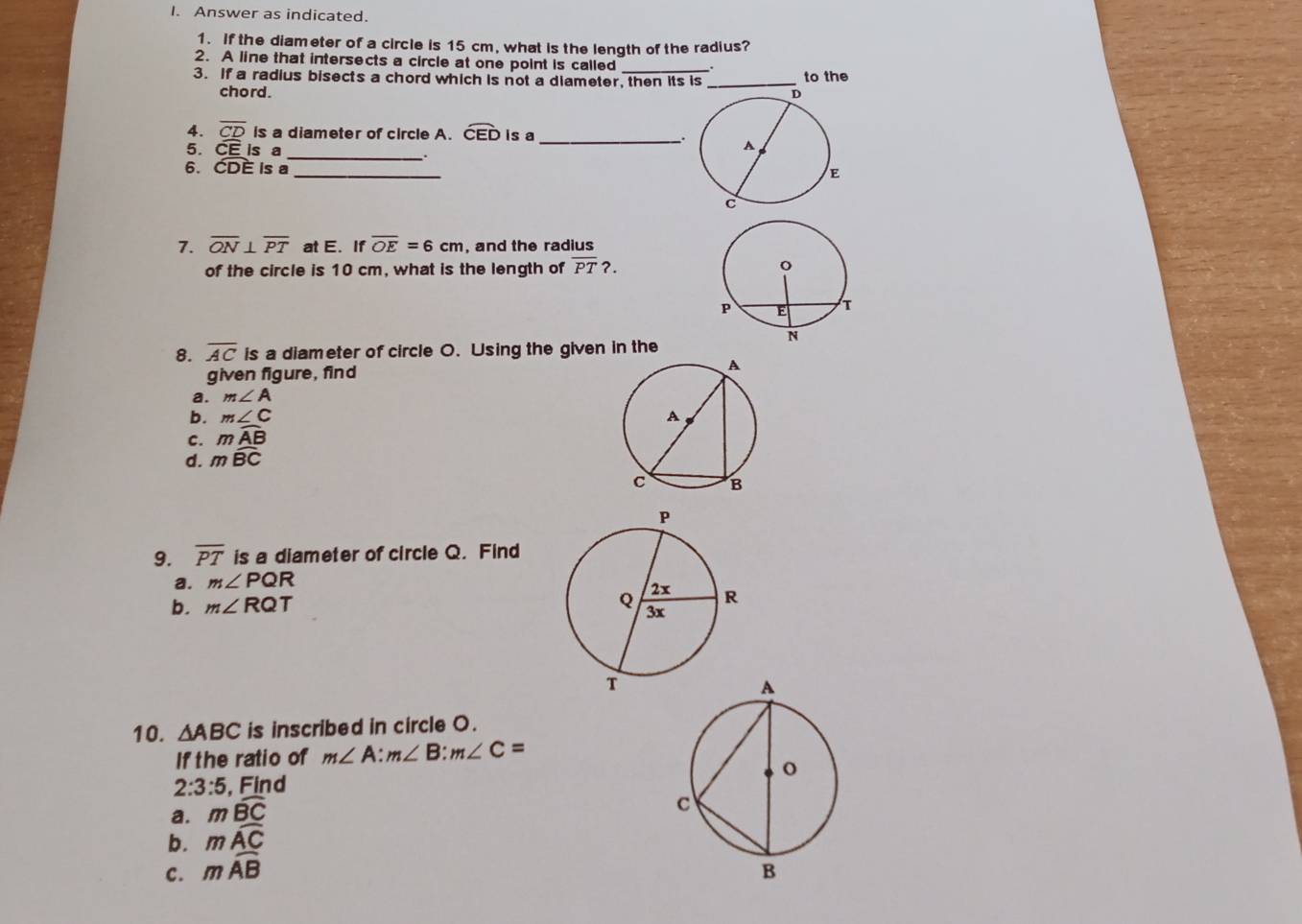 Answer as indicated. 
1. If the diameter of a circle is 15 cm, what is the length of the radius? 
2. A line that intersects a circle at one point is called 
3. If a radius bisects a chord which is not a diameter, then its is _to the 
chord. 
4. overline CD is a diameter of circle A. widehat CED is a_ 
5. CE Is a_ 
. 
6. CDE is a _ 
7. overline ON⊥ overline PT at E. If overline OE=6cm , and the radius 
of the circle is 10 cm, what is the length of overline PT?. 
8. overline AC is a diameter of circle O. Using the given in the 
given figure, find 
a. m∠ A
b. m∠ C
C. mwidehat AB
d. mwidehat BC
9. overline PT is a diameter of circle Q. Find 
a. m∠ PQR
b. m∠ RQT
10. △ ABC is inscribed in circle O. 
If the ratio of m∠ A:m∠ B:m∠ C=
2:3:5 , Find 
a. mwidehat BC
b. mwidehat AC
c. mwidehat AB