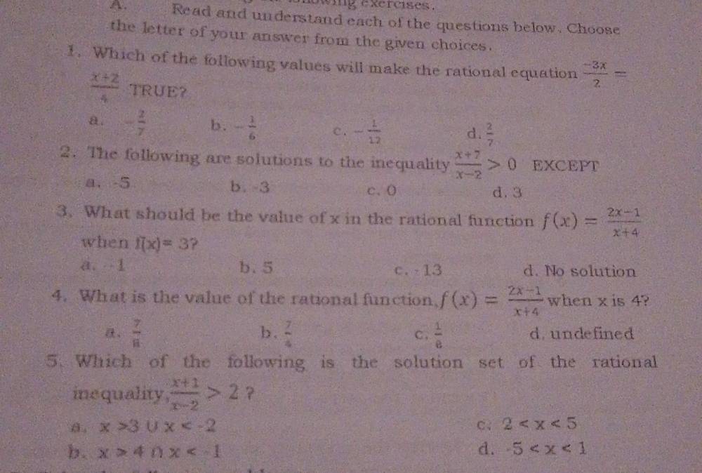 wig excrcises .
A. Read and understand each of the questions below. Choose
the letter of your answer from the given choices.
1. Which of the following values will make the rational equation  (-3x)/2 =
 (x+2)/4  TRUE？
a. - 2/7  b. - 1/6  c. - 1/12 
d.  2/7 
2. The following are solutions to the inequality  (x+7)/x-2 >0 EXCEPT
a. -5 b. -3 c、 ( d. 3
3. What should be the value of x in the rational function f(x)= (2x-1)/x+4 
when f(x)=3 ?
a. 1 b. 5 c. -13 d. No solution
4. What is the value of the rational function, f(x)= (2x-1)/x+4  when x is 4?
b .  7/4 
 7/8  C .  1/e  d. undefined
5. Which of the following is the solution set of the rational
inequality  (x+1)/x-2 >2 ?
a. x>3∪ x C、 2
b. x>4∩ x d. -5