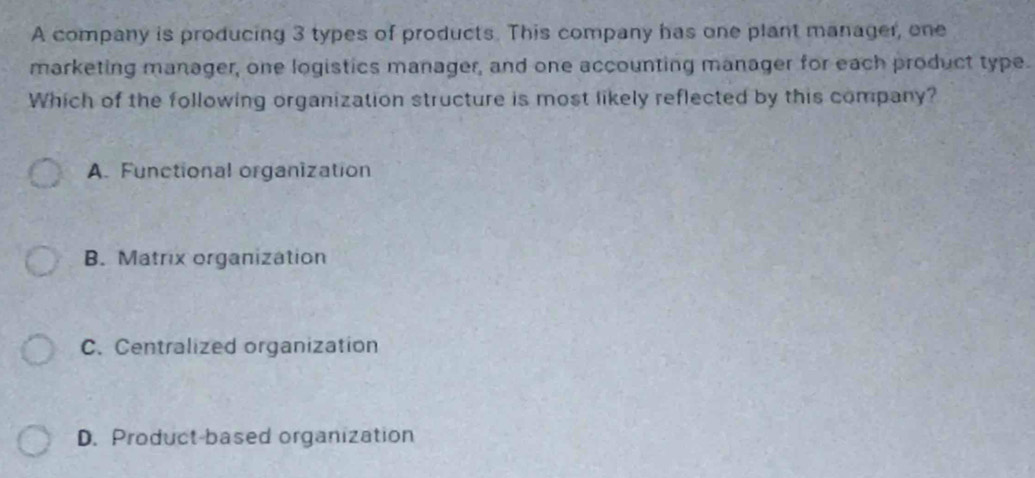 A company is producing 3 types of products. This company has one plant manager, one
marketing manager, one logistics manager, and one accounting manager for each product type.
Which of the following organization structure is most likely reflected by this company?
A. Functional organization
B. Matrix organization
C. Centralized organization
D. Product-based organization