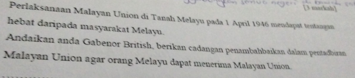 [3 markah] 
Perlaksanaan Malayan Union di Tanah Melayu pada 1 April 1946 mendapat tentangan 
hebat daripada masyarakat Melayu. 
Andaikan anda Gabenor British, berikan cadangan penambahbaikan dalam pentadbiran 
Malayan Union agar orang Melayu dapat menerima Malayan Union.