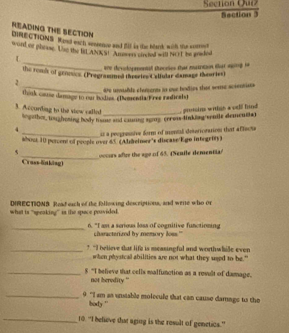 Section Quiz 
Section 3 
READING THE SECTION 
biReCTIONS. Read each senrence and fill in the blark with the sorren 
word or phrase. Use the BLANKS! Answers circted will NOT be graded 
_ 
are developmental theories that maintain that sging is 
the result of geneues. (Programmed theories C elfular damage theories) 
2 
_dre unstable clements in our bodies that some scientists 
think cause damage to our bodies (Dementia/Free radicals) 
3. According to the view called_ 
protcins within a cell find 
together, toughening body tissue and causing aging. (cross-linking/senile dementia) 
4 
_is a progressive form of mental deterioration that affects 
about 10 percent of people over 65. (Alzhelmer's discase/Ego integrity) 
5 
_occurs after the age of 65. (Senile dementia) 
Cross linking) 
DIRECTIONS Read each of the following descriptions, and write who or 
what is “speaking” in the space provided. 
_6. "I am a serious loss of cognitive functioning 
characterized by memory loss." 
_7. “I believe that life is meaningful and worthwhile even 
when phystcal abilities are not what they used to be." 
_8 “I believe that cells malfunction as a result of damage, 
not heredity ' 
_9 “I am an unstable molecule that can cause damage to the 
body '' 
_10. “I believe that aging is the result of genetics.”