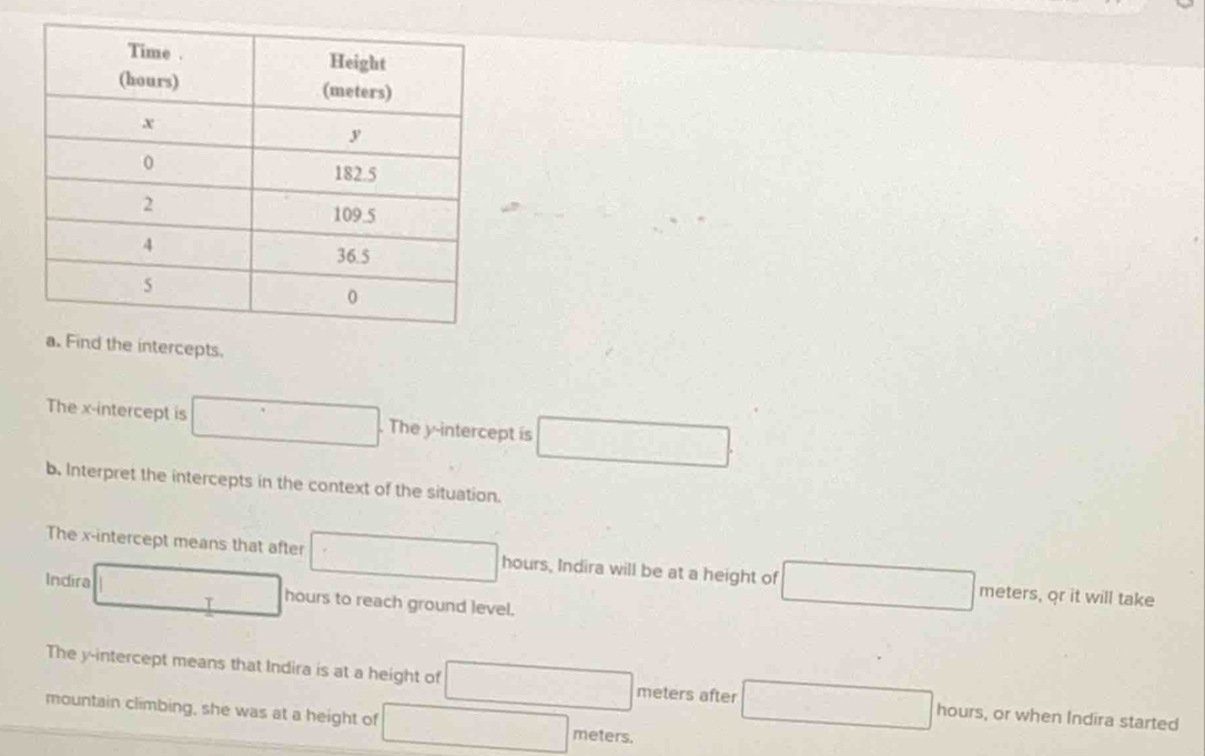 ercepts. 
The x-intercept is ...^circ  . The y-intercept is □
b. Interpret the intercepts in the context of the situation. 
The x-intercept means that after □ hours, Indira will be at a height of meters, or it will take 
Indira □  □ hours to reach ground level. 
T 
The y-intercept means that Indira is at a height of (-3,4) meters after hours, or when Indira started 
mountain climbing, she was at a height of □ meters.