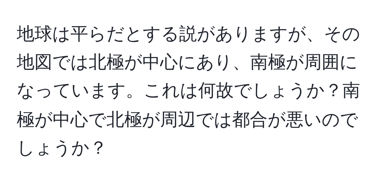 地球は平らだとする説がありますが、その地図では北極が中心にあり、南極が周囲になっています。これは何故でしょうか？南極が中心で北極が周辺では都合が悪いのでしょうか？