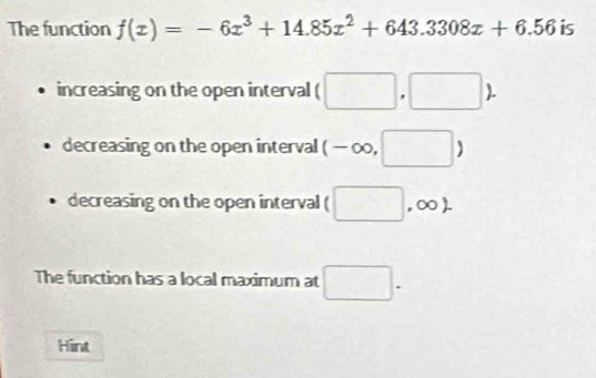 The function f(x)=-6x^3+14.85x^2+643.3308x+6.56 is
increasing on the open interval (□ ,□
decreasing on the open interval (-∈fty ,□ )
decreasing on the open interval (□ ,∈fty ). 
The function has a local maximum at □. 
Hint