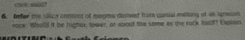 corecasied? 
6. Infer the sllica centent of magma derved from parial meiting of an igneces 
rock. Would it be higher, tower, or about the same as the rock itsel? Explain