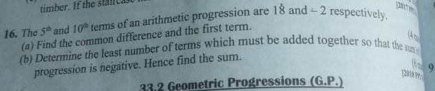 [2017m 
16. The 5^(th) and 10^(th) terms of an arithmetic progression are 18and-2 respectively. 
(4 m 
(a) Find the common difference and the first term. 
(b) Determine the least number of terms which must be added together so that the sum 
progression is negative. Hence find the sum. 
(6 m 9 
[2018 ??: 
33.2 Geometric Progressions (G.P.)