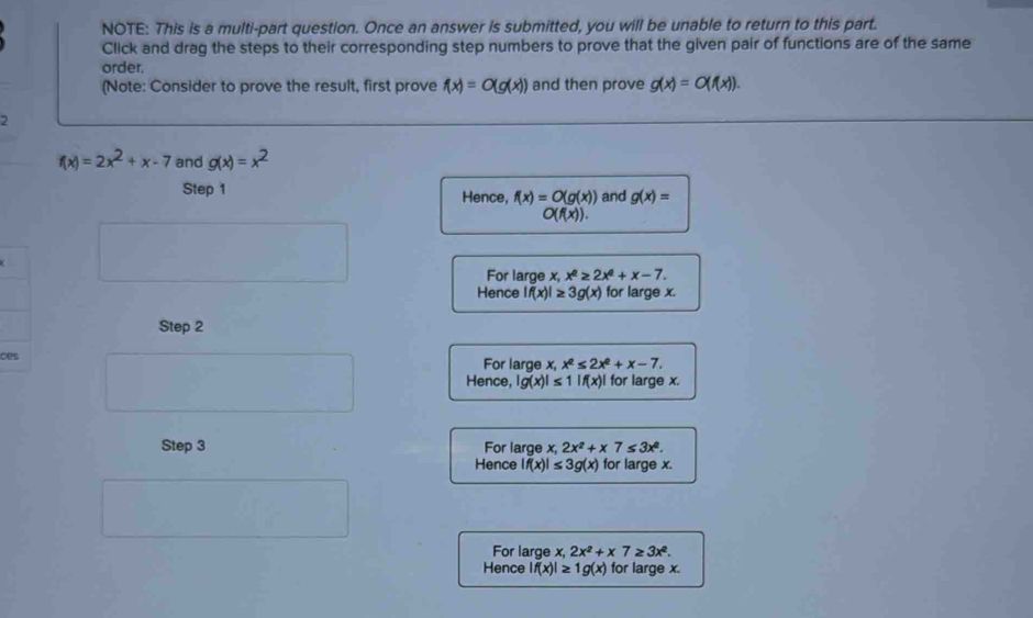 NOTE: This is a multi-part question. Once an answer is submitted, you will be unable to return to this part.
Click and drag the steps to their corresponding step numbers to prove that the given pair of functions are of the same
order.
(Note: Consider to prove the result, first prove f(x)=0(g(x)) and then prove g(x)=O(f(x)). 
2
f(x)=2x^2+x-7 and g(x)=x^2
Step 1 Hence, f(x)=O(g(x)) and g(x)=
O(f(x)). 
For large x, x^2≥ 2x^2+x-7. 
Hence |f(x)|≥ 3g(x) for large x.
Step 2
c For large x, x^2≤ 2x^2+x-7.
Hence, |g(x)|≤ 1|f(x)| for large x.
Step 3 For large x, 2x^2+x7≤ 3x^2.
Hence |f(x)|≤ 3g(x) for large x.
For large x, 2x^2+x7≥ 3x^2. 
Hence |f(x)|≥ 1g(x) for large x.