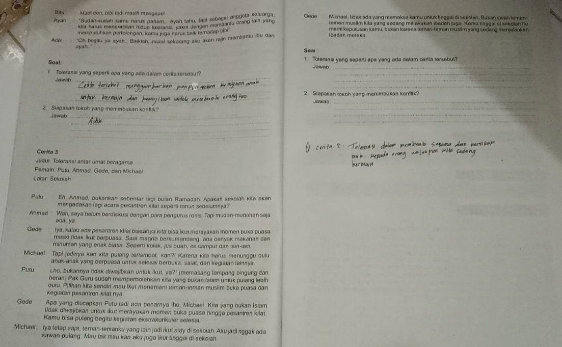 Bibi Maat cen, bibi tadi masih mengepe!
Ayah *Sudah-sudah kamu narus paham. Ayah tahu, tapi sebagai anpgota Keiuarga, Geae Micnaei, tidak ada yang memaksa kamu untuk tinggal di sekoiah. Bukan salah lemen-
kifa harus menerapian hloup toleransi, yakni Jongan membantu orang lain yang romen musilm kila yang sedang melakukan ibadah juga. Kamu tinggal di sekolah flu
membutuhkan pertolongan, kamu juga narus baik temadap bibi muri keputusan kamu, bukan karena teman-leman musilm yang sedeng menjelaokan
Adik "Oh begitu ya ayah. Baikiah, mural sekarang aku akan rajin membantu ibu dan
Ibadan moreks
ayan Soal
Soal: 1 Toleransi yang seperti apa yang ada dalam cerita tersebut?
Jawab_
1 Toleransi yang seperti apa yang ada dalam cerita tersebul?
_
_
Jowab
__
_
_
_
2 Siapakan tokoh yang menibukan konflik?
_
Jawab_
_
_
2 Slapakah tokoh yang menimbukan konflik?
Jawab_
_
_
_
_
_
Cerita 3
Judur Toïeransi antar umat beragama
Pemain: Putu, Ahmad. Gede, dan Michael
Catar Sekoiah
Pulu Eh, Anmad, bukankan sebentar lagi buian Ramadan Apakan sekcian kita akan
mengadakan lagi acara pesantren xilat seperti tanun sebelumnya?
Ahmad Wah, saya belum berdiskusi dengan para pengurus ronis. Tapi mudan-mudahan saja
aoa, ya
Gede Iya, kalau ada pesantren kilat biasanya kita bisa ikui merayakan momen buka puasa
meski tidak ikut berpuasa. Saat magrib berkumandang, aoa oanyak makanan dan
minuman yang enak biasa. Seperti koiak, jus buan, es campur dan iain-iain
Michael Tapi jadinya kan xita pulang teriambat, kan?! Karena kita harus menunggu dulu
anak-anak yang berpuasa untux selesai berbuka, saiat, dan kegiaian lainnya
Putu cho, bukannya tidak diwajibkan untuk ikut, ya?I (memasang tampang bingung dan
heran) Pak Guru sudah memperboiehkan kita yang bukan (slam untuk pulang lebih
duiu. Pilihan kita sendin mau lkut menemani teman-leman musiim ouka puasa dan
kegiatan pesantren kilat nya
Gede Apa yang diucapkan Putu tadi ada benamya lho, Michael Kita yang bukan isiam
tidak diwajibkan untux ikut merayakan momen buka puasa hingga pesantren kilat.
Kamu bisa pulang begitu kegiatan exstrakurikuier selesai.
Michael rya tetap saja, teman-temanku yang lain jadi ikut stay di sekoiah. Aku jadi nggak ada
kawan pulang Mau tak mau kan aku juga ikut tinggai di sekoiah.