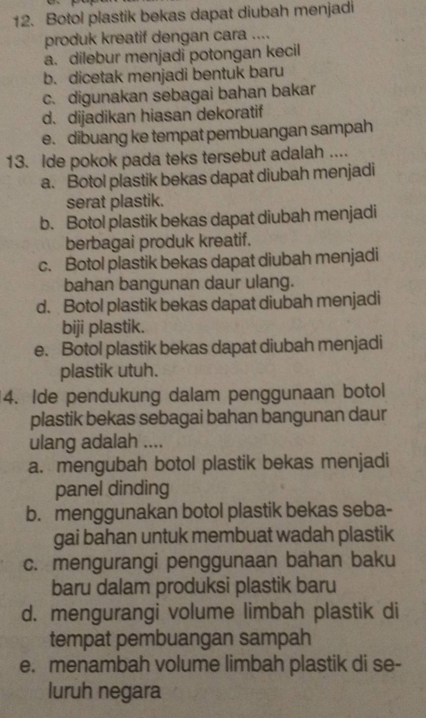 Botol plastik bekas dapat diubah menjadi
produk kreatif dengan cara ....
a. dilebur menjadi potongan kecil
b. dicetak menjadi bentuk baru
c. digunakan sebagai bahan bakar
d. dijadikan hiasan dekoratif
e. dibuang ke tempat pembuangan sampah
13. Ide pokok pada teks tersebut adalah ....
a. Botol plastik bekas dapat diubah menjadi
serat plastik.
b. Botol plastik bekas dapat diubah menjadi
berbagai produk kreatif.
c. Botol plastik bekas dapat diubah menjadi
bahan bangunan daur ulang.
d. Botol plastik bekas dapat diubah menjadi
biji plastik.
e. Botol plastik bekas dapat diubah menjadi
plastik utuh.
4. Ide pendukung dalam penggunaan botol
plastik bekas sebagai bahan bangunan daur
ulang adalah ....
a. mengubah botol plastik bekas menjadi
panel dinding
b. menggunakan botol plastik bekas seba-
gai bahan untuk membuat wadah plastik
c. mengurangi penggunaan bahan baku
baru dalam produksi plastik baru
d. mengurangi volume limbah plastik di
tempat pembuangan sampah
e. menambah volume limbah plastik di se-
luruh negara