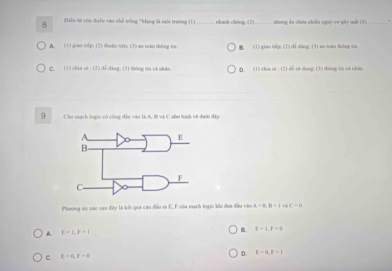 8 Điền từ còn thiếu vào chỗ trống ''Mạng là môi trường (1)._ nhanh chóng, (2)_ . nhưng ần chứa nhiều nguy cơ gây mắt (3)_
A. (1) giao tiếp; (2) thuận tiện; (3) an toàn thông tin. B. (1) giao tiếp; (2) dễ dảng; (3) an toán thông tin.
C. (1) chia sẻ ; (2) dễ dàng; (3) thông tin cá nhân. D. (1) chia sẻ ; (2) dễ sử dụng; (3) thông tin cá nhân.
9 Cho mạch logic có cổng đầu vào là A, B và C như hình vẽ dưới đây.
Phương án nào sau đây là kết quả câu đầu ra E, F của mạch logic khi đưa đầu vào A=0, B=1 và C=0.
A. E=1, F=1
B. E=1, F=0
C. E=0, F=0
D. E=0, F=1