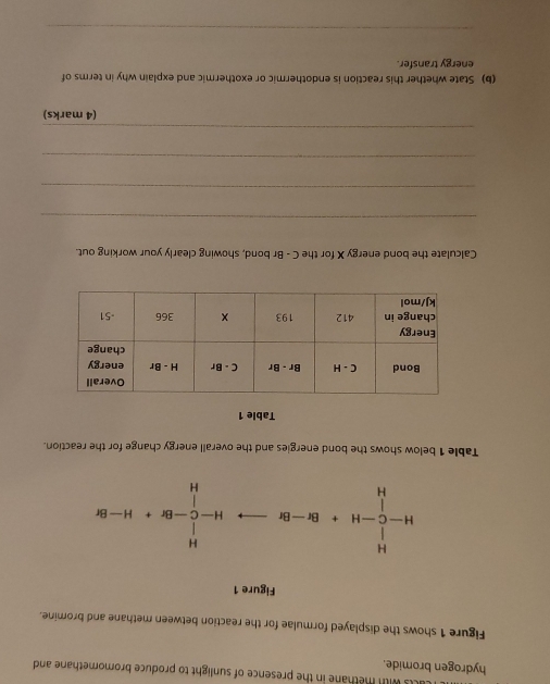 hydrogen bromide. with methane in the presence of sunlight to produce bromomethane and
Figure 1 shows the displayed formulae for the reaction between methane and bromine.
Figure 1
H-C^(14)_C-H+-H+Br-Brto H-C^(1-Br+H-Br)
Table 1 below shows the bond energies and the overall energy change for the reaction.
Table 1
Calculate the bond energy X for the C - Br bond, showing clearly your working out.
_
_
_
_
(4 marks)
(b) State whether this reaction is endothermic or exothermic and explain why in terms of
energy transfer.
_